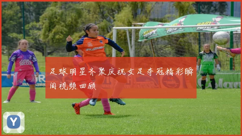 足球明星齐聚庆祝女足夺冠精彩瞬间视频回顾