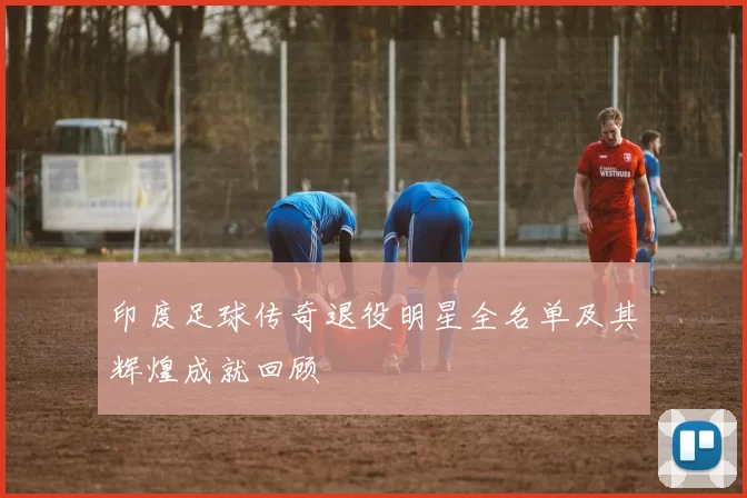 印度足球传奇退役明星全名单及其辉煌成就回顾