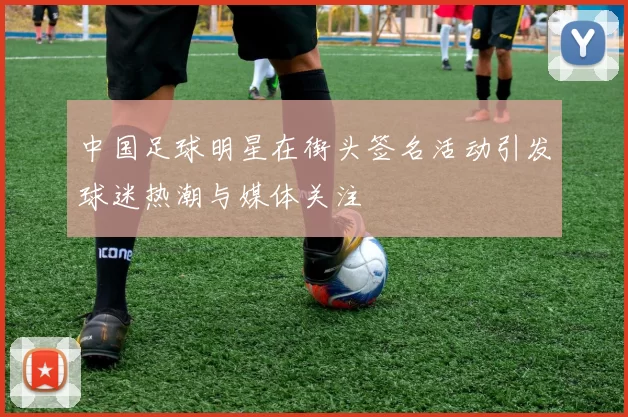 中国足球明星在街头签名活动引发球迷热潮与媒体关注