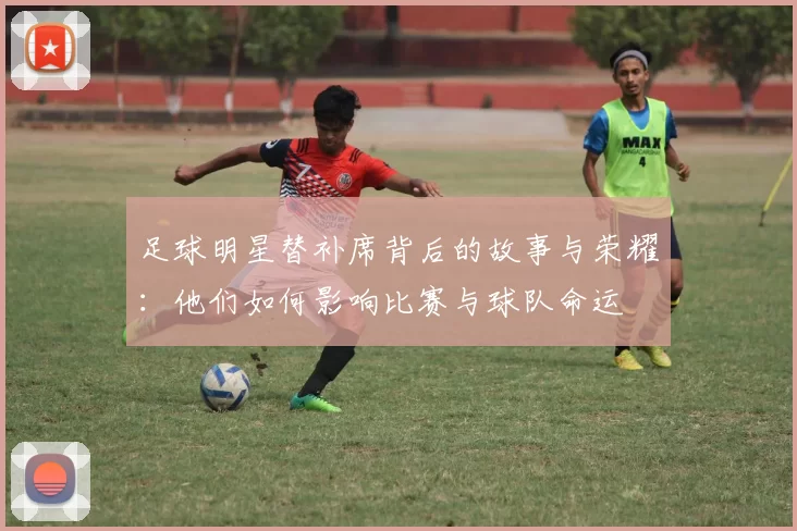 足球明星替补席背后的故事与荣耀：他们如何影响比赛与球队命运