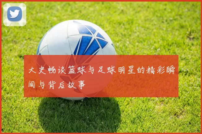 大史畅谈篮球与足球明星的精彩瞬间与背后故事