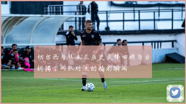 切尔西与AC米兰历史交锋回顾与分析揭示两队对决的精彩瞬间