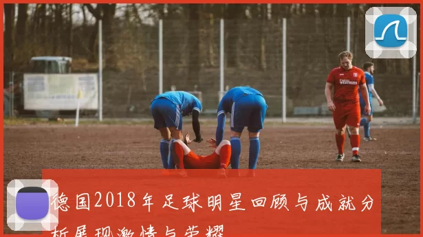 德国2018年足球明星回顾与成就分析展现激情与荣耀