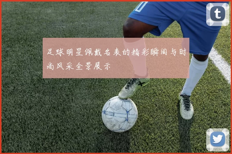 足球明星佩戴名表的精彩瞬间与时尚风采全景展示