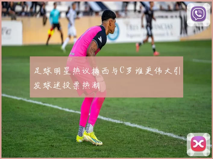 足球明星热议梅西与C罗谁更伟大引发球迷投票热潮