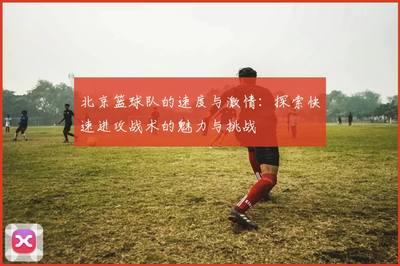 北京篮球队的速度与激情：探索快速进攻战术的魅力与挑战
