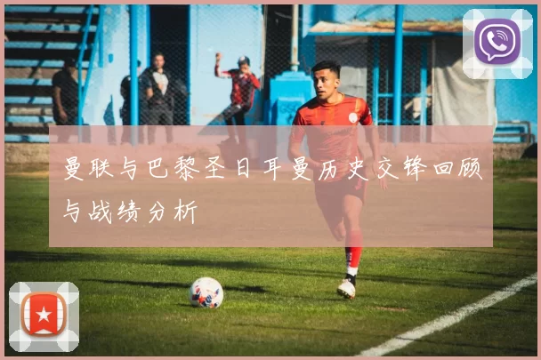 曼联与巴黎圣日耳曼历史交锋回顾与战绩分析