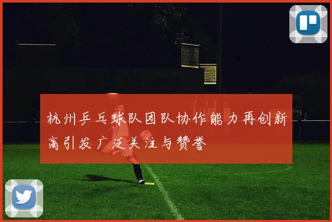 杭州乒乓球队团队协作能力再创新高引发广泛关注与赞誉