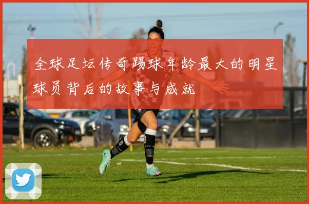 全球足坛传奇踢球年龄最大的明星球员背后的故事与成就