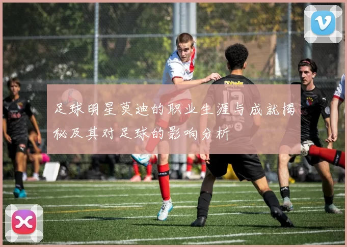 足球明星莫迪的职业生涯与成就揭秘及其对足球的影响分析