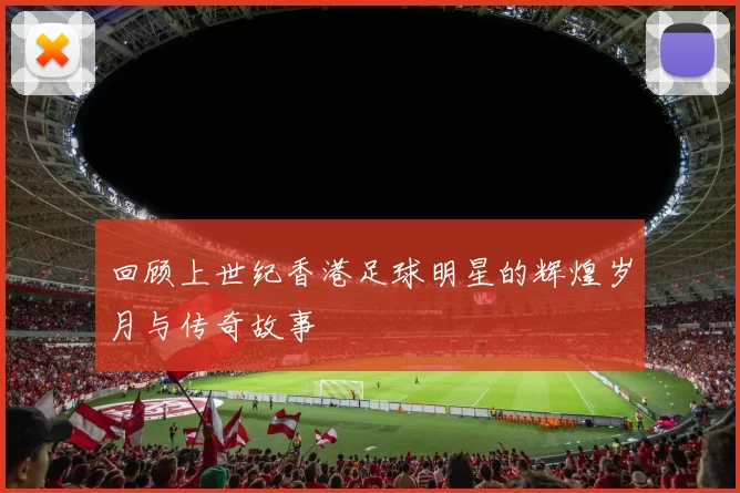 回顾上世纪香港足球明星的辉煌岁月与传奇故事