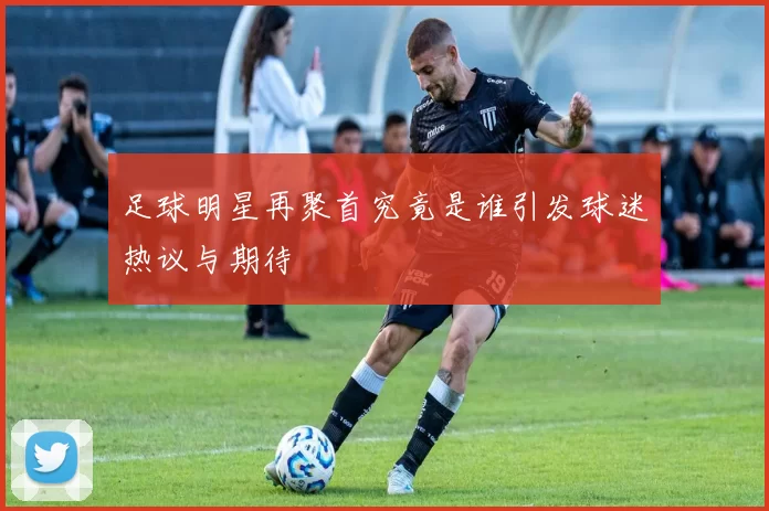 足球明星再聚首究竟是谁引发球迷热议与期待