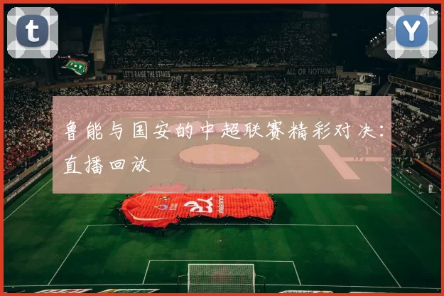鲁能与国安的中超联赛精彩对决：直播回放