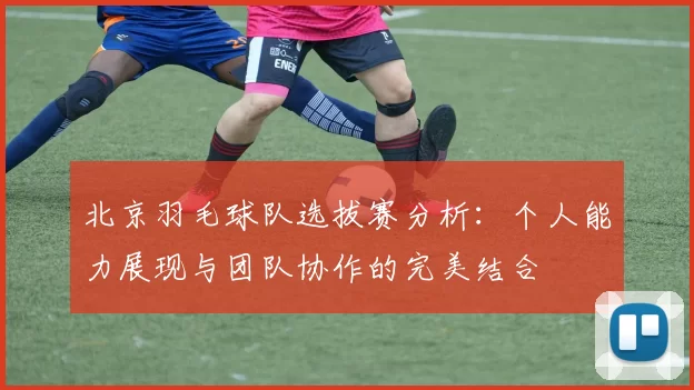 北京羽毛球队选拔赛分析：个人能力展现与团队协作的完美结合