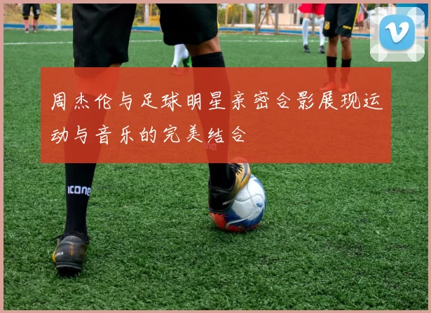周杰伦与足球明星亲密合影展现运动与音乐的完美结合