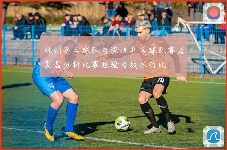 杭州乒乓球队与深圳乒乓球队赛后复盘分析比赛经验与战术对比
