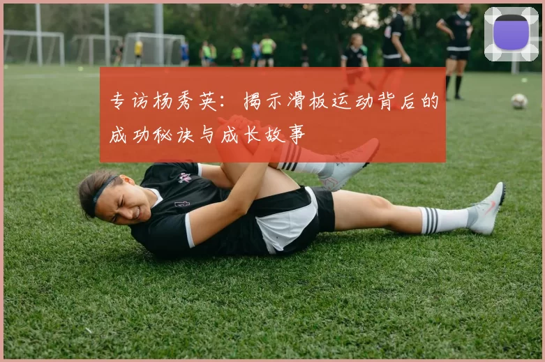 专访杨秀英：揭示滑板运动背后的成功秘诀与成长故事