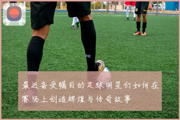 最近备受瞩目的足球明星们如何在赛场上创造辉煌与传奇故事