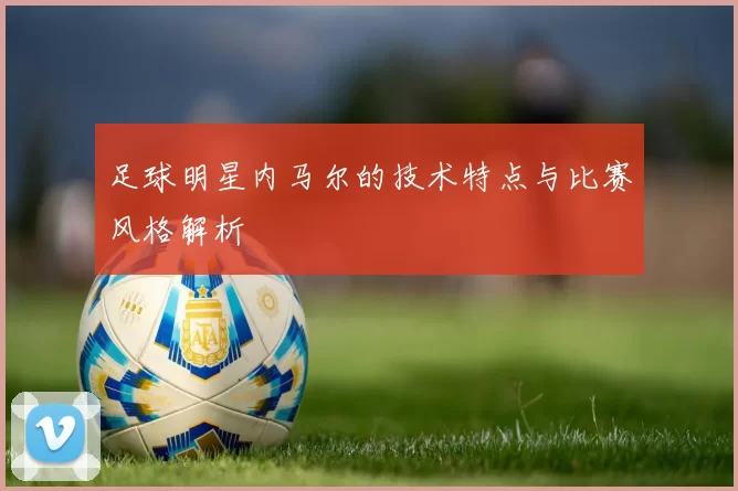足球明星内马尔的技术特点与比赛风格解析