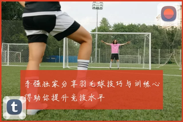 李强独家分享羽毛球技巧与训练心得助你提升竞技水平