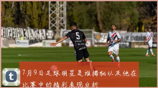 7月9日足球明星是谁揭秘以及他在比赛中的精彩表现分析
