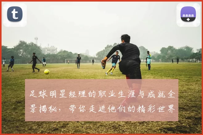足球明星经理的职业生涯与成就全景揭秘，带你走进他们的精彩世界