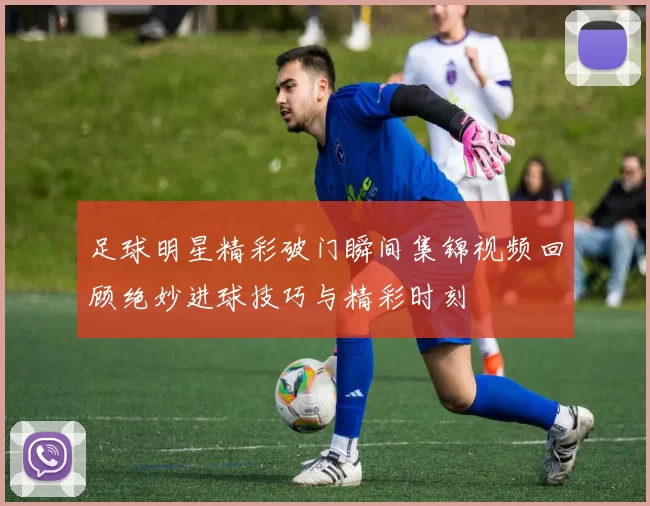 足球明星精彩破门瞬间集锦视频回顾绝妙进球技巧与精彩时刻