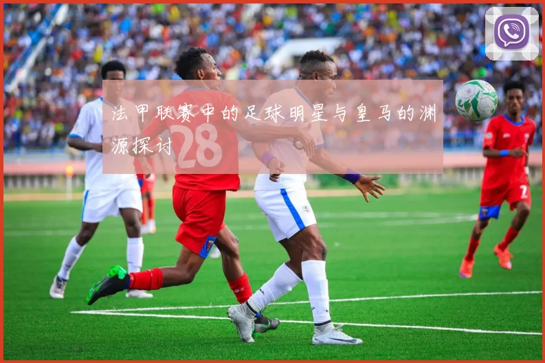 法甲联赛中的足球明星与皇马的渊源探讨