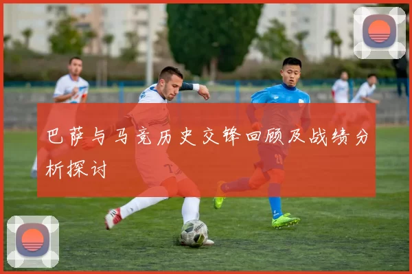 巴萨与马竞历史交锋回顾及战绩分析探讨