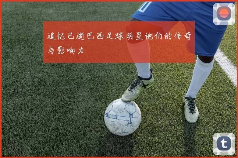 追忆已逝巴西足球明星他们的传奇与影响力