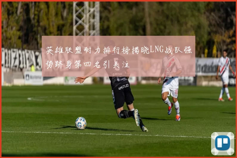 英雄联盟耐力排行榜揭晓LNG战队强势跻身第四名引关注