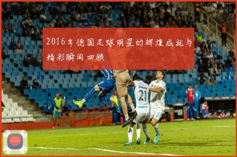 2016年德国足球明星的辉煌成就与精彩瞬间回顾