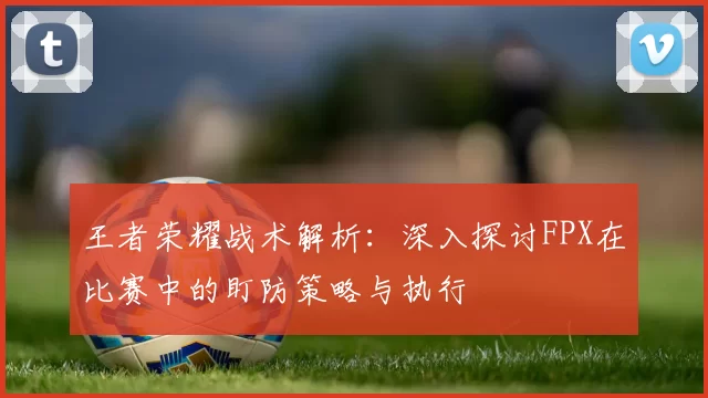 王者荣耀战术解析：深入探讨FPX在比赛中的盯防策略与执行