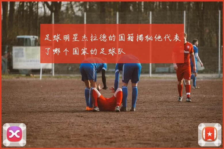 足球明星杰拉德的国籍揭秘他代表了哪个国家的足球队