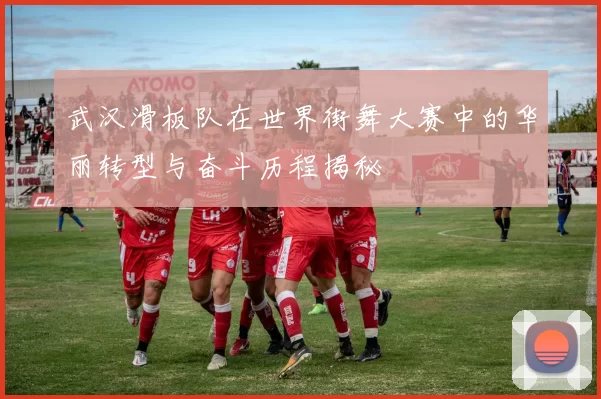 武汉滑板队在世界街舞大赛中的华丽转型与奋斗历程揭秘