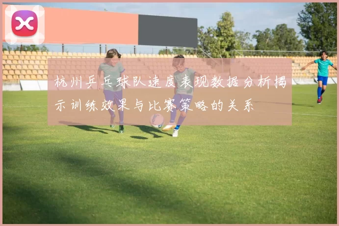 杭州乒乓球队速度表现数据分析揭示训练效果与比赛策略的关系