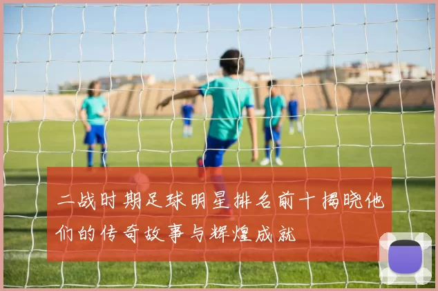 二战时期足球明星排名前十揭晓他们的传奇故事与辉煌成就