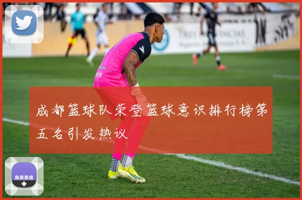成都篮球队荣登篮球意识排行榜第五名引发热议