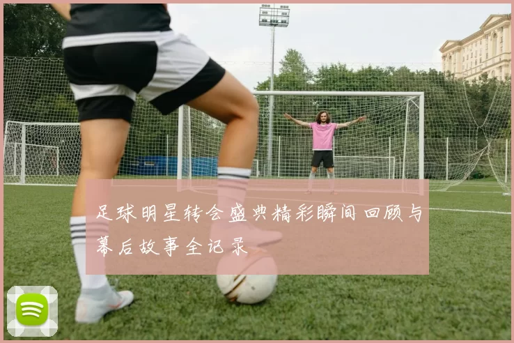 足球明星转会盛典精彩瞬间回顾与幕后故事全记录