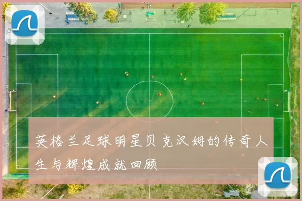 英格兰足球明星贝克汉姆的传奇人生与辉煌成就回顾