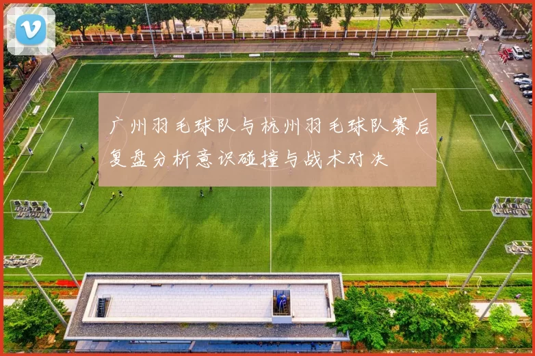 广州羽毛球队与杭州羽毛球队赛后复盘分析意识碰撞与战术对决
