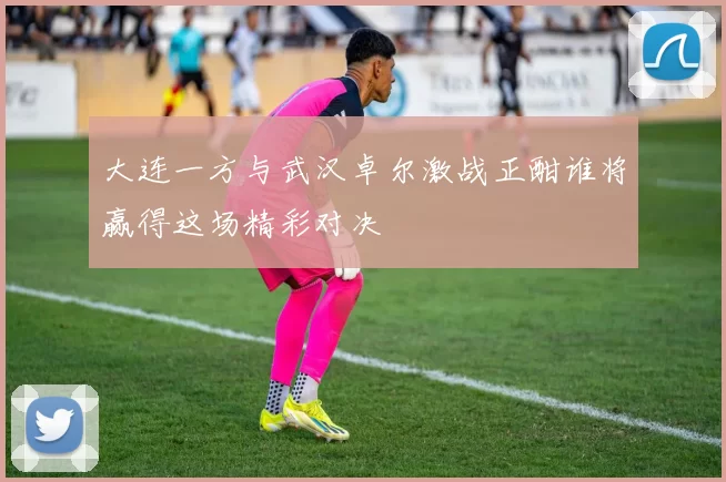 大连一方与武汉卓尔激战正酣谁将赢得这场精彩对决