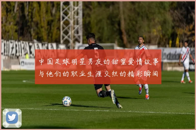 中国足球明星男友的甜蜜爱情故事与他们的职业生涯交织的精彩瞬间