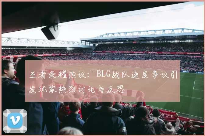 王者荣耀热议：BLG战队速度争议引发玩家热烈讨论与反思