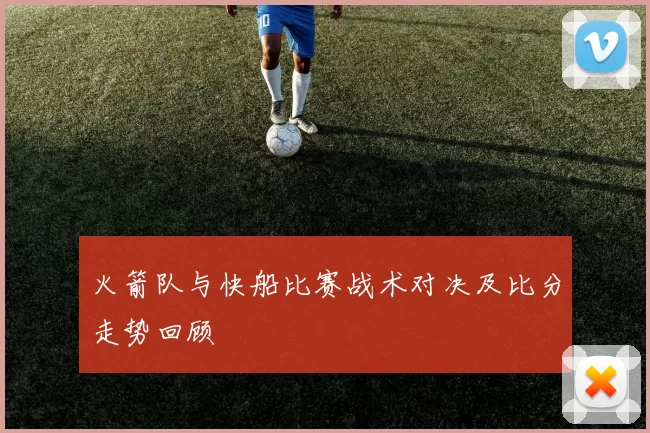火箭队与快船比赛战术对决及比分走势回顾