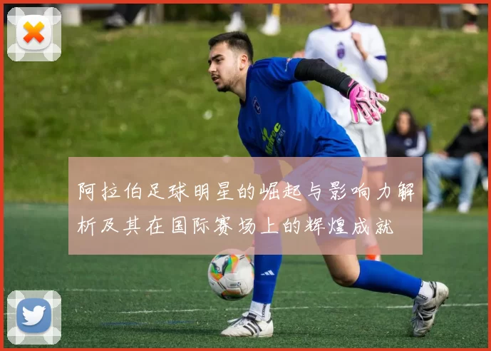 阿拉伯足球明星的崛起与影响力解析及其在国际赛场上的辉煌成就