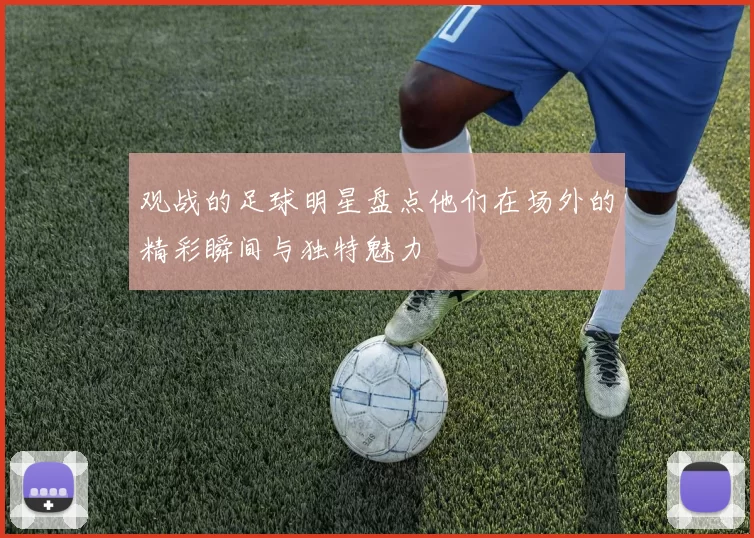 观战的足球明星盘点他们在场外的精彩瞬间与独特魅力