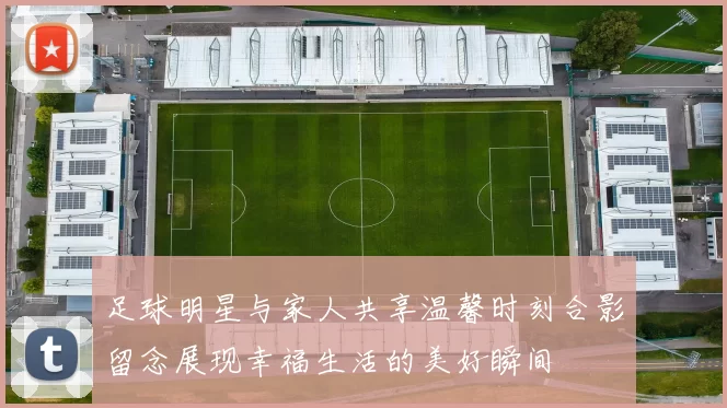 足球明星与家人共享温馨时刻合影留念展现幸福生活的美好瞬间