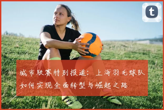 城市联赛特别报道：上海羽毛球队如何实现全面转型与崛起之路