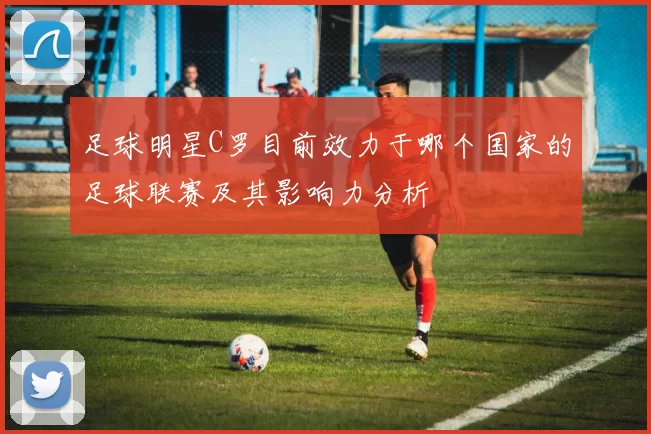 足球明星C罗目前效力于哪个国家的足球联赛及其影响力分析